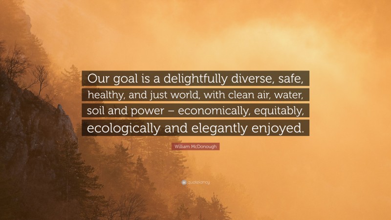 William McDonough Quote: “Our goal is a delightfully diverse, safe, healthy, and just world, with clean air, water, soil and power – economically, equitably, ecologically and elegantly enjoyed.”