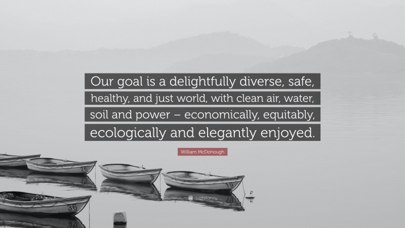 William McDonough Quote: “Our goal is a delightfully diverse, safe, healthy, and just world, with clean air, water, soil and power – economically, equitably, ecologically and elegantly enjoyed.”