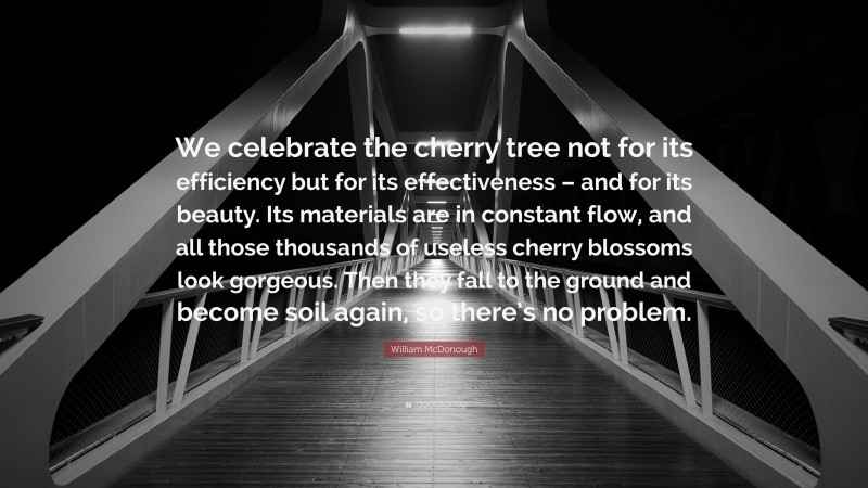 William McDonough Quote: “We celebrate the cherry tree not for its efficiency but for its effectiveness – and for its beauty. Its materials are in constant flow, and all those thousands of useless cherry blossoms look gorgeous. Then they fall to the ground and become soil again, so there’s no problem.”