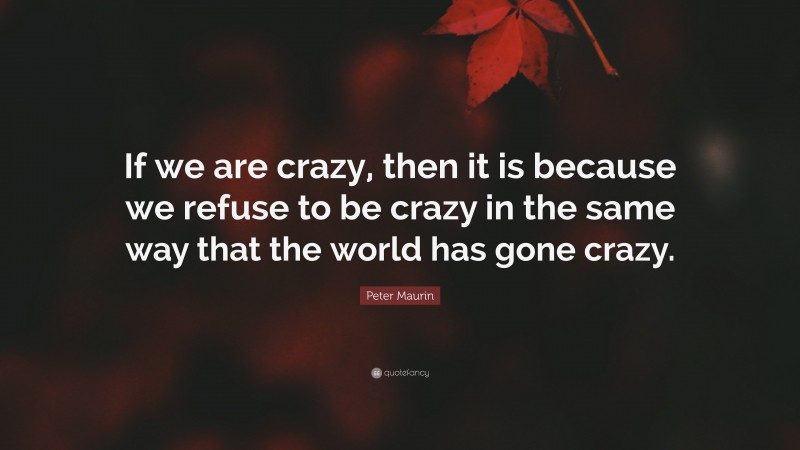 Peter Maurin Quote: “If we are crazy, then it is because we refuse to be crazy in the same way that the world has gone crazy.”