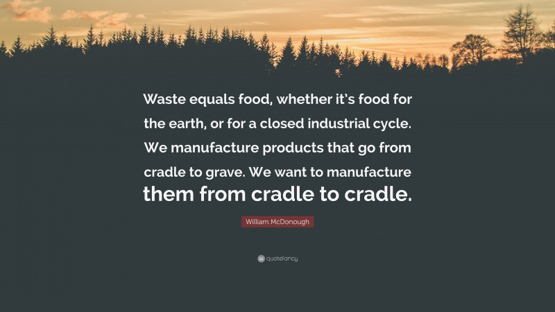 William McDonough Quote: “Waste equals food, whether it’s food for the earth, or for a closed industrial cycle. We manufacture products that go from cradle to grave. We want to manufacture them from cradle to cradle.”