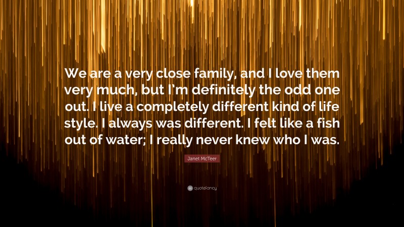 Janet McTeer Quote: “We are a very close family, and I love them very much, but I’m definitely the odd one out. I live a completely different kind of life style. I always was different. I felt like a fish out of water; I really never knew who I was.”