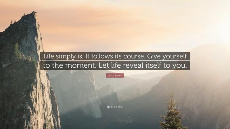 Jerry Brown Quote: “Life simply is. It follows its course. Give yourself to the moment. Let life reveal itself to you.”