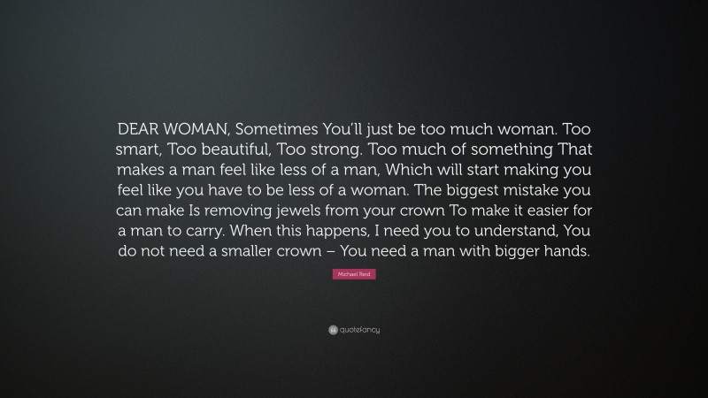 Michael Reid Quote: “DEAR WOMAN, Sometimes You’ll just be too much woman. Too smart, Too beautiful, Too strong. Too much of something That makes a man feel like less of a man, Which will start making you feel like you have to be less of a woman. The biggest mistake you can make Is removing jewels from your crown To make it easier for a man to carry. When this happens, I need you to understand, You do not need a smaller crown – You need a man with bigger hands.”