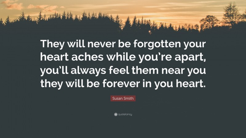 Susan Smith Quote: “They will never be forgotten your heart aches while you’re apart, you’ll always feel them near you they will be forever in you heart.”