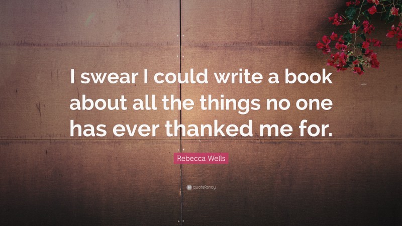 Rebecca Wells Quote: “I swear I could write a book about all the things no one has ever thanked me for.”