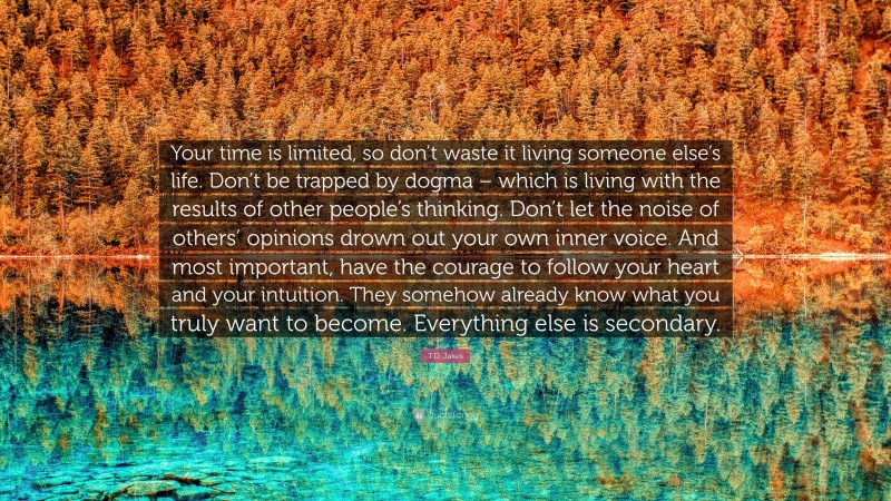 T.D. Jakes Quote: “Your time is limited, so don’t waste it living someone else’s life. Don’t be trapped by dogma – which is living with the results of other people’s thinking. Don’t let the noise of others’ opinions drown out your own inner voice. And most important, have the courage to follow your heart and your intuition. They somehow already know what you truly want to become. Everything else is secondary.”