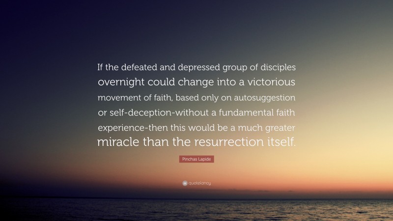 Pinchas Lapide Quote: “If the defeated and depressed group of disciples overnight could change into a victorious movement of faith, based only on autosuggestion or self-deception-without a fundamental faith experience-then this would be a much greater miracle than the resurrection itself.”
