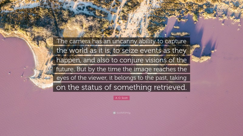 A. O. Scott Quote: “The camera has an uncanny ability to capture the world as it is, to seize events as they happen, and also to conjure visions of the future. But by the time the image reaches the eyes of the viewer, it belongs to the past, taking on the status of something retrieved.”