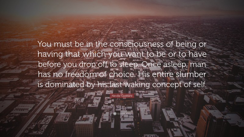 Neville Goddard Quote: “You must be in the consciousness of being or having that which you want to be or to have before you drop off to sleep. Once asleep, man has no freedom of choice. His entire slumber is dominated by his last waking concept of self.”