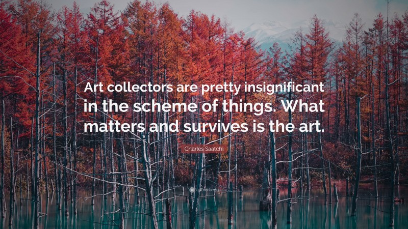 Charles Saatchi Quote: “Art collectors are pretty insignificant in the scheme of things. What matters and survives is the art.”