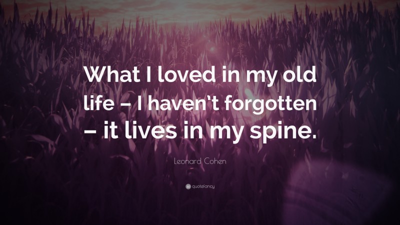 Leonard Cohen Quote: “What I loved in my old life – I haven’t forgotten – it lives in my spine.”
