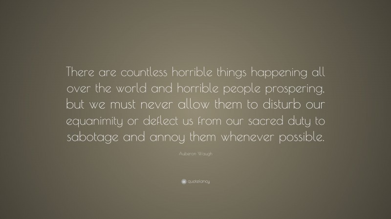 Auberon Waugh Quote: “There are countless horrible things happening all over the world and horrible people prospering, but we must never allow them to disturb our equanimity or deflect us from our sacred duty to sabotage and annoy them whenever possible.”