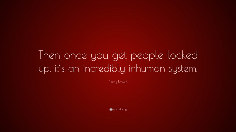 Jerry Brown Quote: “Then once you get people locked up, it’s an incredibly inhuman system.”