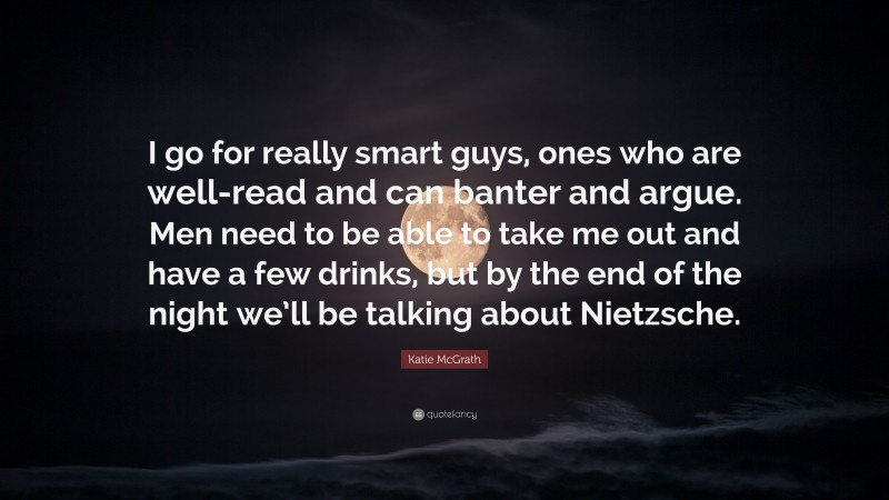 Katie McGrath Quote: “I go for really smart guys, ones who are well-read and can banter and argue. Men need to be able to take me out and have a few drinks, but by the end of the night we’ll be talking about Nietzsche.”