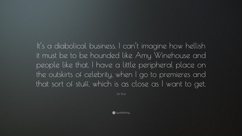 Jeff Beck Quote: “It’s a diabolical business. I can’t imagine how hellish it must be to be hounded like Amy Winehouse and people like that. I have a little peripheral place on the outskirts of celebrity, when I go to premieres and that sort of stuff, which is as close as I want to get.”