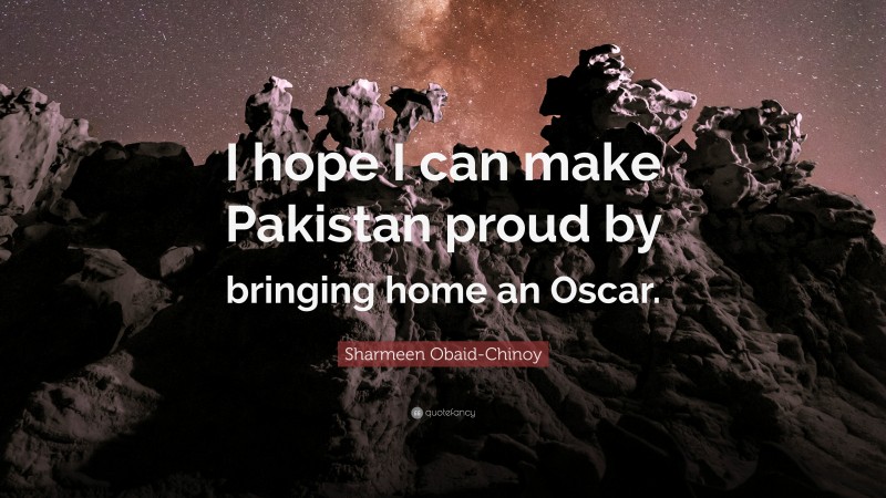 Sharmeen Obaid-Chinoy Quote: “I hope I can make Pakistan proud by bringing home an Oscar.”