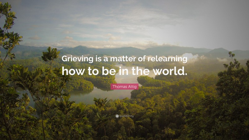 Thomas Attig Quote: “Grieving is a matter of relearning how to be in the world.”