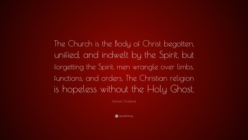 Samuel Chadwick Quote: “The Church is the Body of Christ begotten, unified, and indwelt by the Spirit, but forgetting the Spirit, men wrangle over limbs, functions, and orders. The Christian religion is hopeless without the Holy Ghost.”