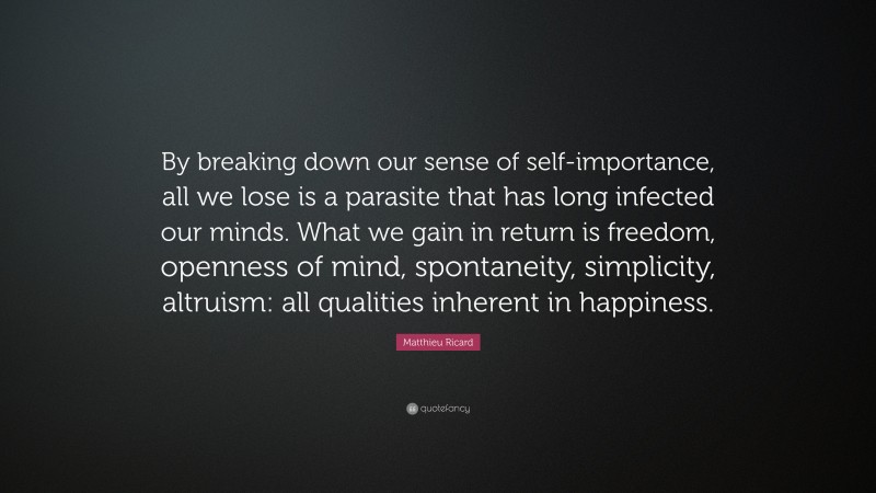 Matthieu Ricard Quote: “By breaking down our sense of self-importance, all we lose is a parasite that has long infected our minds. What we gain in return is freedom, openness of mind, spontaneity, simplicity, altruism: all qualities inherent in happiness.”