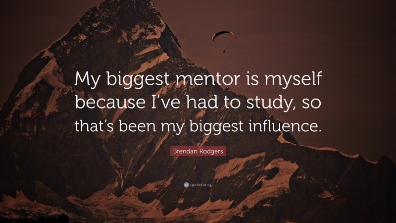 Brendan Rodgers Quote: “My biggest mentor is myself because I’ve had to study, so that’s been my biggest influence.”
