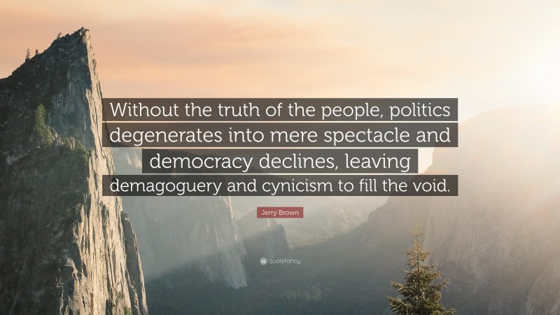 Jerry Brown Quote: “Without the truth of the people, politics degenerates into mere spectacle and democracy declines, leaving demagoguery and cynicism to fill the void.”