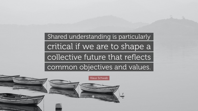 Klaus Schwab Quote: “Shared understanding is particularly critical if we are to shape a collective future that reflects common objectives and values.”