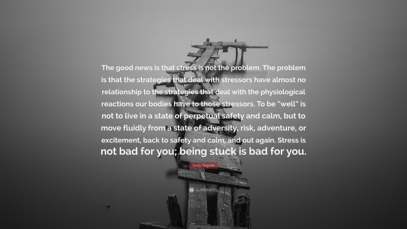Emily Nagoski Quote: “The good news is that stress is not the problem. The problem is that the strategies that deal with stressors have almost no relationship to the strategies that deal with the physiological reactions our bodies have to those stressors. To be “well” is not to live in a state of perpetual safety and calm, but to move fluidly from a state of adversity, risk, adventure, or excitement, back to safety and calm, and out again. Stress is not bad for you; being stuck is bad for you.”