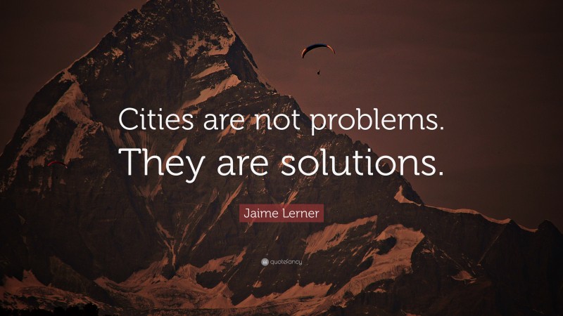 Jaime Lerner Quote: “Cities are not problems. They are solutions.”