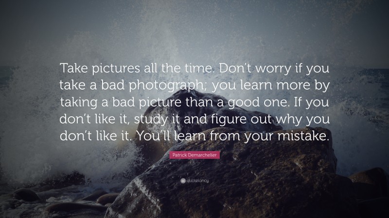 Patrick Demarchelier Quote: “Take pictures all the time. Don’t worry if you take a bad photograph; you learn more by taking a bad picture than a good one. If you don’t like it, study it and figure out why you don’t like it. You’ll learn from your mistake.”