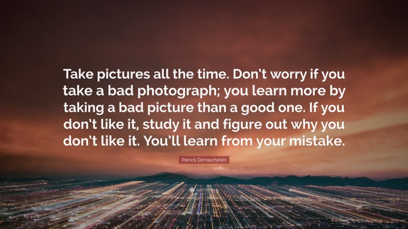 Patrick Demarchelier Quote: “Take pictures all the time. Don’t worry if you take a bad photograph; you learn more by taking a bad picture than a good one. If you don’t like it, study it and figure out why you don’t like it. You’ll learn from your mistake.”