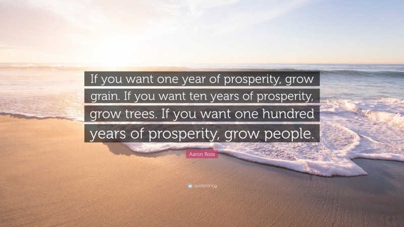 Aaron Ross Quote: “If you want one year of prosperity, grow grain. If you want ten years of prosperity, grow trees. If you want one hundred years of prosperity, grow people.”