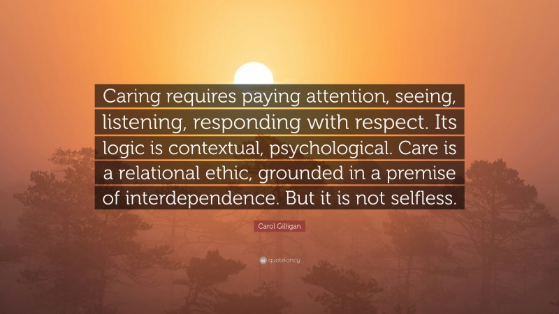 Carol Gilligan Quote: “Caring requires paying attention, seeing, listening, responding with respect. Its logic is contextual, psychological. Care is a relational ethic, grounded in a premise of interdependence. But it is not selfless.”
