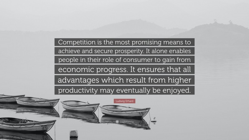 Ludwig Erhard Quote: “Competition is the most promising means to achieve and secure prosperity. It alone enables people in their role of consumer to gain from economic progress. It ensures that all advantages which result from higher productivity may eventually be enjoyed.”