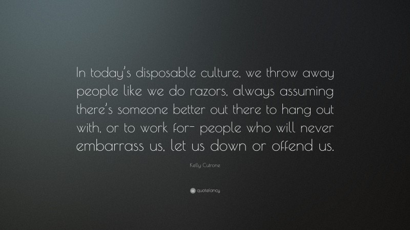 Kelly Cutrone Quote: “In today’s disposable culture, we throw away people like we do razors, always assuming there’s someone better out there to hang out with, or to work for- people who will never embarrass us, let us down or offend us.”