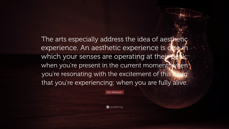 Ken Robinson Quote: “The arts especially address the idea of aesthetic experience. An aesthetic experience is one in which your senses are operating at their peak; when you’re present in the current moment; when you’re resonating with the excitement of this thing that you’re experiencing; when you are fully alive.”