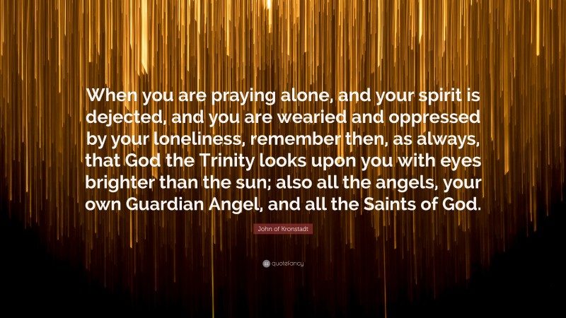 John of Kronstadt Quote: “When you are praying alone, and your spirit is dejected, and you are wearied and oppressed by your loneliness, remember then, as always, that God the Trinity looks upon you with eyes brighter than the sun; also all the angels, your own Guardian Angel, and all the Saints of God.”