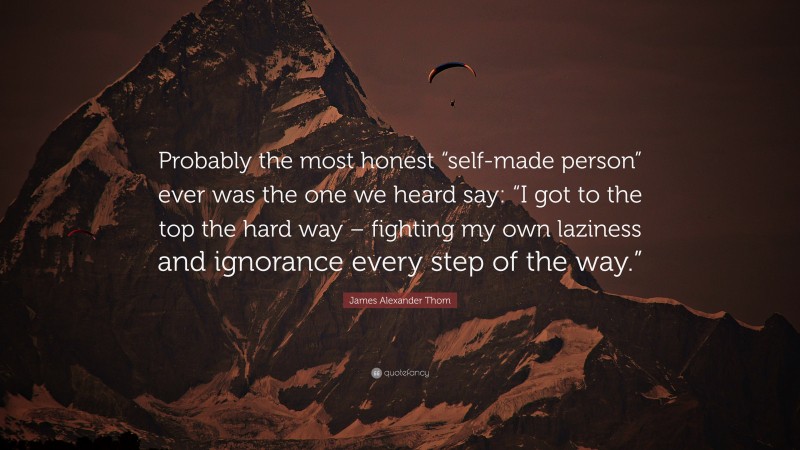 James Alexander Thom Quote: “Probably the most honest “self-made person” ever was the one we heard say: “I got to the top the hard way – fighting my own laziness and ignorance every step of the way.””
