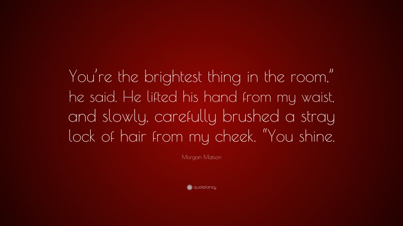 Morgan Matson Quote: “You’re the brightest thing in the room,” he said. He lifted his hand from my waist, and slowly, carefully brushed a stray lock of hair from my cheek. “You shine.”