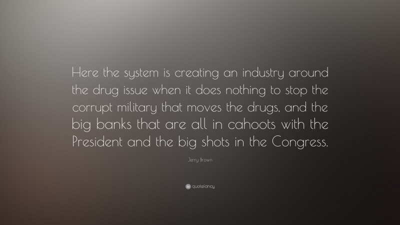 Jerry Brown Quote: “Here the system is creating an industry around the drug issue when it does nothing to stop the corrupt military that moves the drugs, and the big banks that are all in cahoots with the President and the big shots in the Congress.”