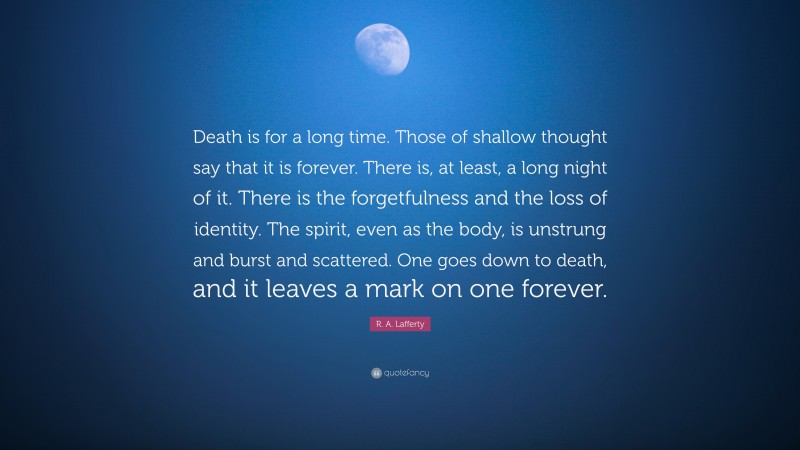 R. A. Lafferty Quote: “Death is for a long time. Those of shallow thought say that it is forever. There is, at least, a long night of it. There is the forgetfulness and the loss of identity. The spirit, even as the body, is unstrung and burst and scattered. One goes down to death, and it leaves a mark on one forever.”