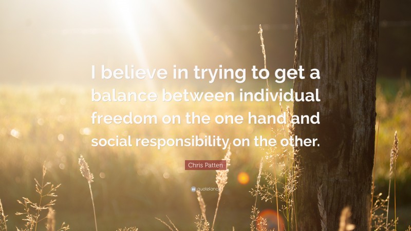 Chris Patten Quote: “I believe in trying to get a balance between individual freedom on the one hand and social responsibility on the other.”
