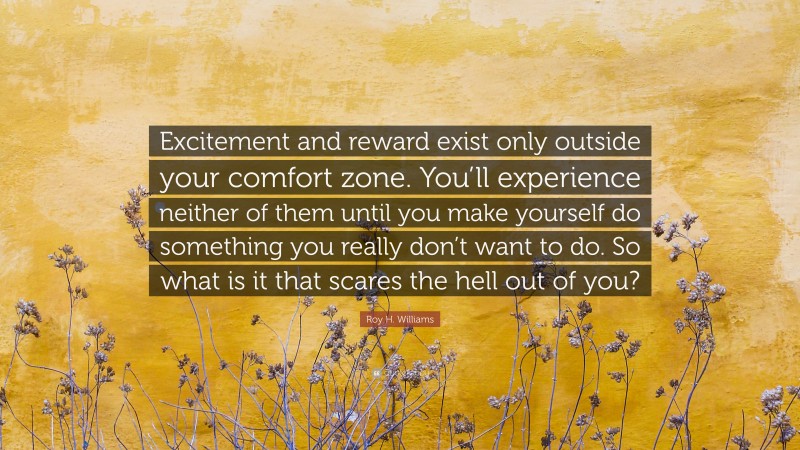 Roy H. Williams Quote: “Excitement and reward exist only outside your comfort zone. You’ll experience neither of them until you make yourself do something you really don’t want to do. So what is it that scares the hell out of you?”