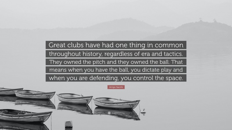 Arrigo Sacchi Quote: “Great clubs have had one thing in common throughout history, regardless of era and tactics. They owned the pitch and they owned the ball. That means when you have the ball, you dictate play and when you are defending, you control the space.”