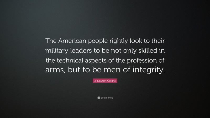 J. Lawton Collins Quote: “The American people rightly look to their military leaders to be not only skilled in the technical aspects of the profession of arms, but to be men of integrity.”