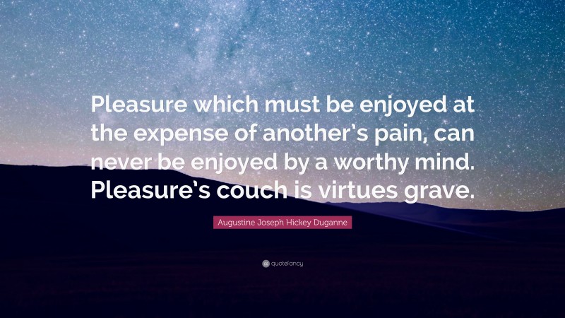 Augustine Joseph Hickey Duganne Quote: “Pleasure which must be enjoyed at the expense of another’s pain, can never be enjoyed by a worthy mind. Pleasure’s couch is virtues grave.”
