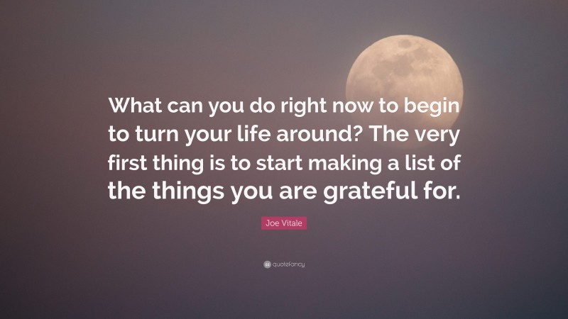 Joe Vitale Quote: “What can you do right now to begin to turn your life around? The very first thing is to start making a list of the things you are grateful for.”