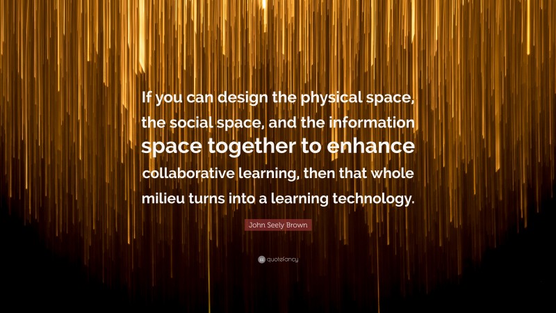 John Seely Brown Quote: “If you can design the physical space, the social space, and the information space together to enhance collaborative learning, then that whole milieu turns into a learning technology.”