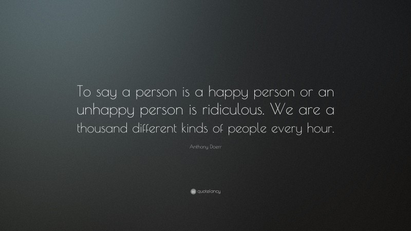 Anthony Doerr Quote: “To say a person is a happy person or an unhappy person is ridiculous. We are a thousand different kinds of people every hour.”