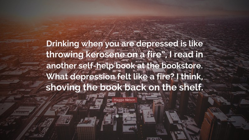 Maggie Nelson Quote: “Drinking when you are depressed is like throwing kerosene on a fire”, I read in another self-help book at the bookstore. What depression felt like a fire? I think, shoving the book back on the shelf.”
